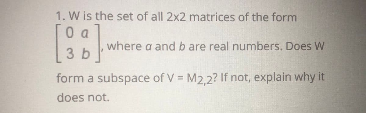 1. W is the set of all 2x2 matrices of the form
where a and b are real numbers. Does W
3 b
form a subspace of V = M2,2? If not, explain why it
does not.
