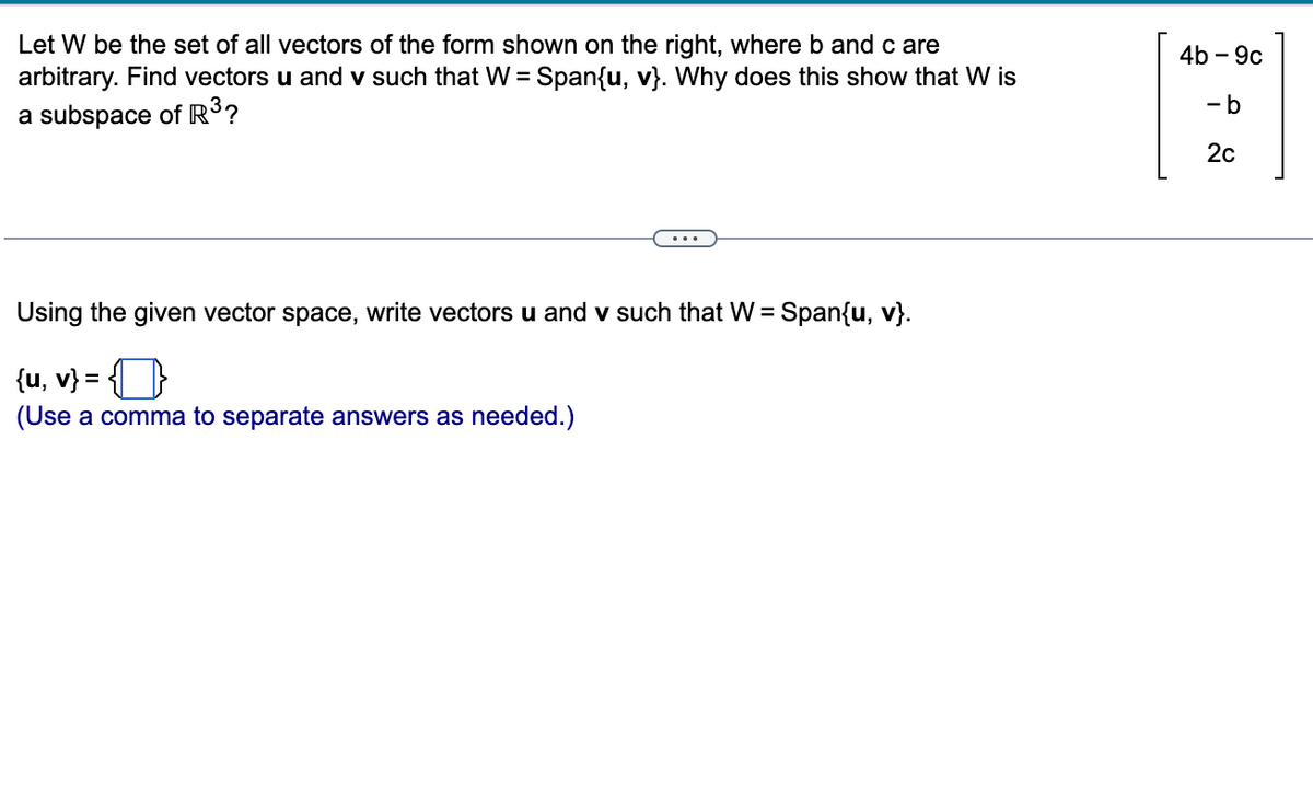 Let W be the set of all vectors of the form shown on the right, where b and c are
arbitrary. Find vectors u and v such that W = Span{u, v}. Why does this show that W is
a subspace of R³?
Using the given vector space, write vectors u and v such that W = Span{u, v}.
{u, v} =
(Use a comma to separate answers as needed.)
4b-9c
9
-b
2c