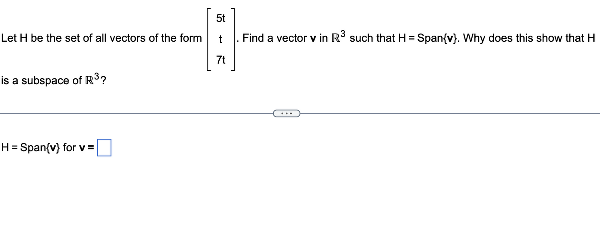 Let H be the set of all vectors of the form
is a subspace of R³?
H = Span{v} for v =
5t
t
. Find a vector v in R³ such that H = Span{v}. Why does this show that H
7t