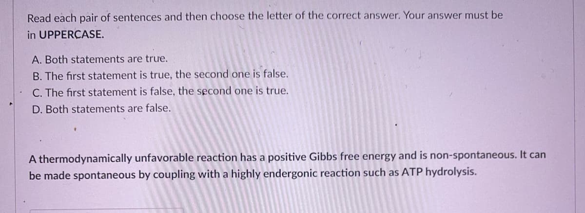 Read each pair of sentences and then choose the letter of the correct answer. Your answer must be
in UPPERCASE.
A. Both statements are true.
B. The first statement is true, the second one is false.
C. The first statement is false, the second one is true.
D. Both statements are false.
A thermodynamically unfavorable reaction has a positive Gibbs free energy and is non-spontaneous. It can
be made spontaneous by coupling with
highly endergonic reaction such as ATP hydrolysis.
