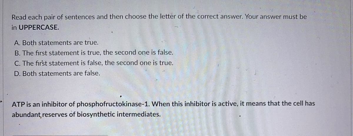 Read each pair of sentences and then choose the letter of the correct answer. Your answer must be
in UPPERCASE.
A. Both statements are true.
B. The first statement is true, the second one is false.
C. The first statement is false, the second one is true.
D. Both statements are false.
ATP is an inhibitor of phosphofructokinase-1. When this inhibitor is active, it means that the cell has
abundant reserves of biosynthetic intermediates.
