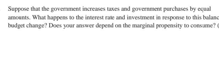 Suppose that the government increases taxes and government purchases by equal
amounts. What happens to the interest rate and investment in response to this balanc
budget change? Does your answer depend on the marginal propensity to consume? (
