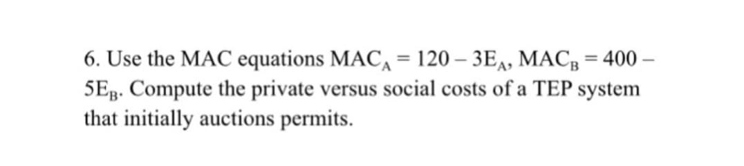 6. Use the MAC equations MAC, = 120 – 3E,, MACB = 400 –
5Eg. Compute the private versus social costs of a TEP system
that initially auctions permits.
%3D
%3D
