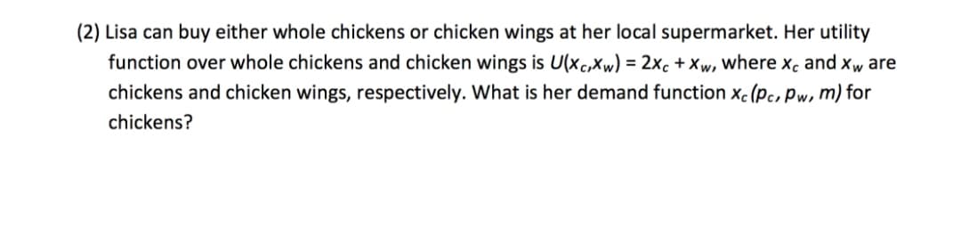 (2) Lisa can buy either whole chickens or chicken wings at her local supermarket. Her utility
function over whole chickens and chicken wings is U(xc,Xw) = 2xc + Xw, where x, and xw are
chickens and chicken wings, respectively. What is her demand function xc (pc, Pw, m) for
chickens?
