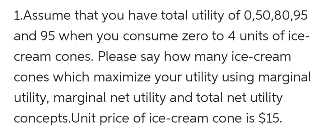 1.Assume that you have total utility of 0,50,80,95
and 95 when you consume zero to 4 units of ice-
cream cones. Please say how many ice-cream
cones which maximize your utility using marginal
utility, marginal net utility and total net utility
concepts.Unit price of ice-cream cone is $15.
