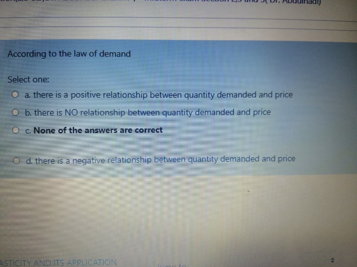 According to the law of demand
Select one:
O a. there is a positive relationship between.quantity demanded and price
O b there is NO relationship between quantity demanded and price
O c. None of the answers are correct
d. there is a negative relationship between quantity demanded and price
ASTICITY AND TS APPLICATION
