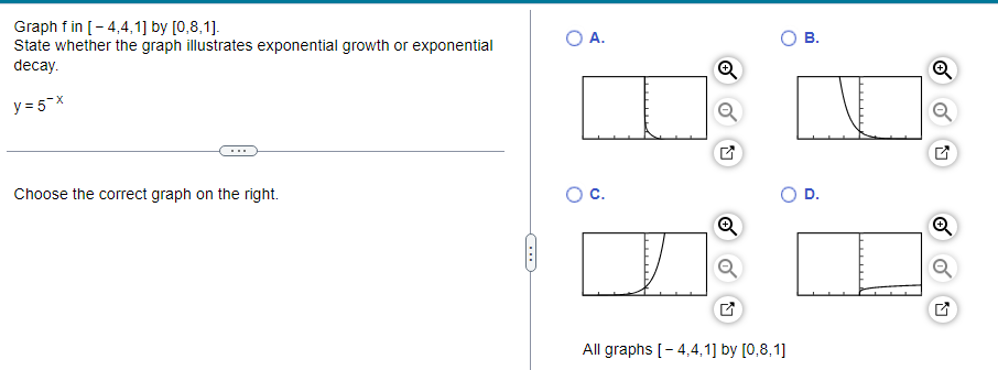 Graph f in [-4,4,1] by [0,8,1].
State whether the graph illustrates exponential growth or exponential
decay.
y=5-x
Choose the correct graph on the right.
O A.
I
O C.
All graphs [-4,4,1] by [0,8,1]
B.
D.
→
N