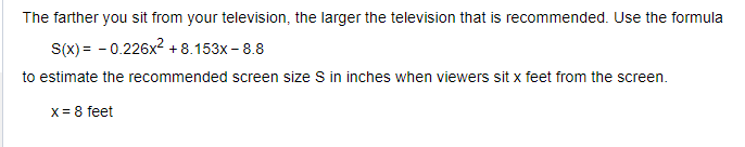 The farther you sit from your television, the larger the television that is recommended. Use the formula
S(x) = -0.226x² +8.153x - 8.8
to estimate the recommended screen size S in inches when viewers sit x feet from the screen.
x = 8 feet