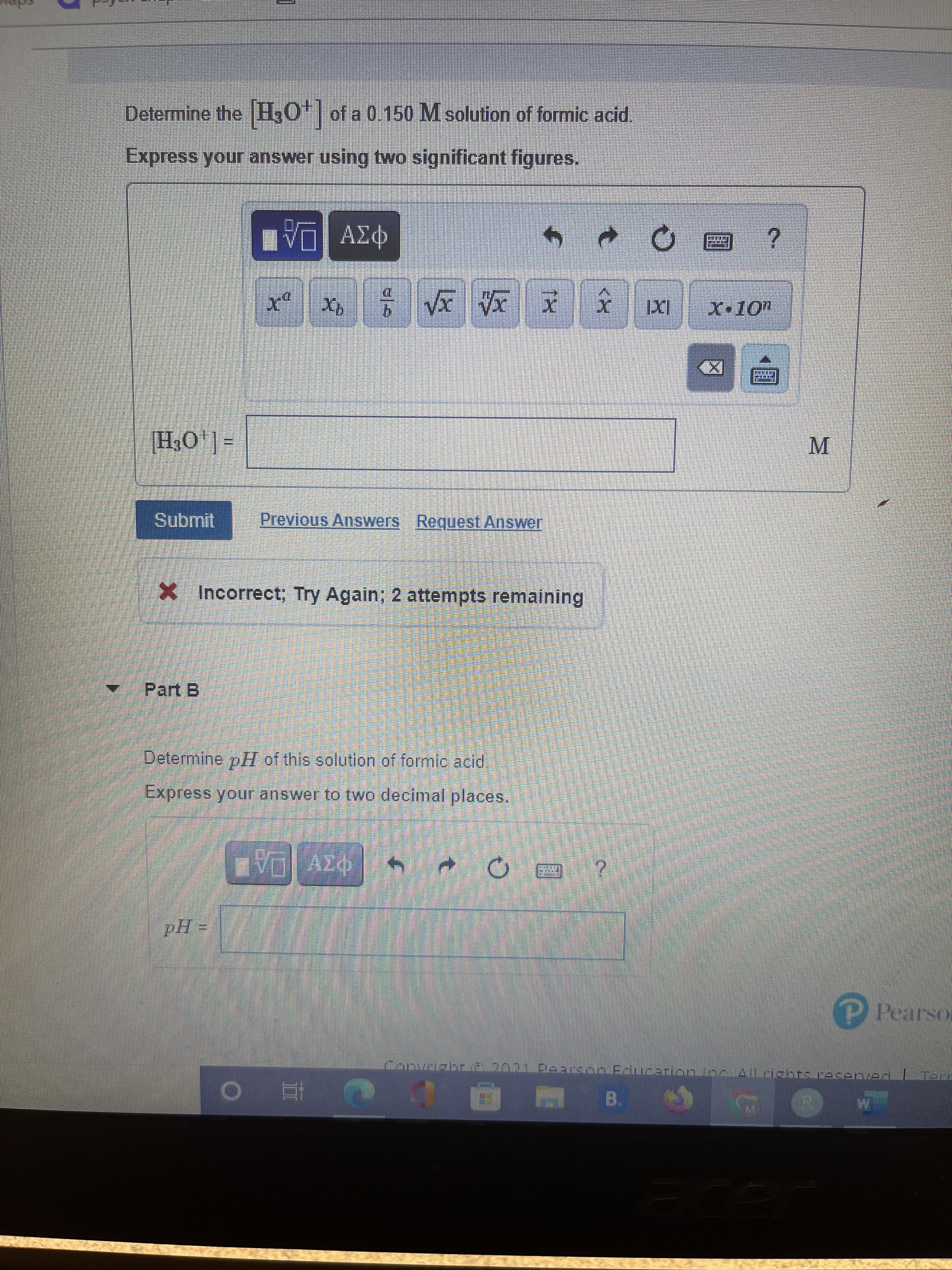 Determine the H,O| of a 0.150 M solution of formic acid.
Express your answer using two significant figures.
P3v DA
6.
M.
=[,0'Hl
Submit
Previous Answers Request Answer
X Incorrect; Try Again; 2 attempts remaining
Part B
Determine pH of this solution of formic acid.
Express your answer to two decimal places.
P Pearson
Convsialst 2021.Dearson Eamcarion.loc..Alaiasns.maserven

