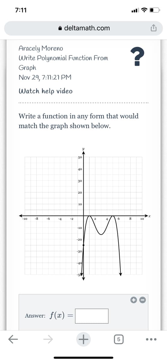 7:11
a deltamath.com
Aracely Moreno
Write Polynomial Function From
Graph
Nov 29, 7:11:21 PM
Watch help video
Write a function in any form that would
match the graph shown below.
50
40
30
20
10
-10
-8
-6
-4
-2
6
8.
10
-10
-20
-30
-40
Answer: f(x)
->
+
•..

