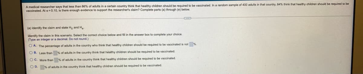 A medical researcher says that less than 86% of adults in a certain country think that healthy children should be required to be vaccinated. In a random sample of 400 adults in that country, 84% think that healthy children should be required to be
vaccinated. At a=0.10, is there enough evidence to support the researcher's claim? Complete parts (a) through (e) below.
(a) Identify the claim and state H, and H
Identify the claim in this scenario. Select the correct choice below and fill in the answer box to complete your choice.
(Type an integer or a decimal. Do not round.)
O A. The percentage of adults in the country who think that healthy children should be required to be vaccinated is not %
O B. Less than % of adults in the country think that healthy children should be required to be vaccinated.
O C. More than % of adults in the country think that healthy children should be required to be vaccinated.
O D. % of adults in the country think that healthy children should be required to be vaccinated.
