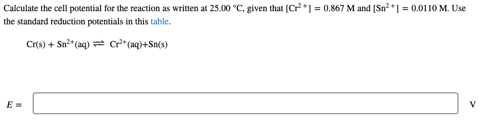 Calculate the cell potential for the reaction as written at 25.00 °C, given that [Cr²+] = 0.867 M and [Sn² +] = 0.0110 M. Use
the standard reduction potentials in this table.
Cr(s) + Sn²+(aq) = Cr²*(aq)+Sn(s)
E =
V

