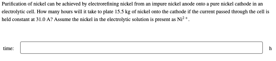 Purification of nickel can be achieved by electrorefining nickel from an impure nickel anode onto a pure nickel cathode in an
electrolytic cell. How many hours will it take to plate 15.5 kg of nickel onto the cathode if the current passed through the cell is
held constant at 31.0 A? Assume the nickel in the electrolytic solution is present as Ni² +.
time:
h
