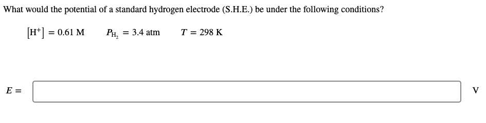What would the potential of a standard hydrogen electrode (S.H.E.) be under the following conditions?
[H*] = 0.61 M
PH, = 3.4 atm
T = 298 K
E =
V
