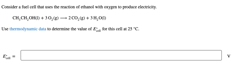 Consider a fuel cell that uses the reaction of ethanol with oxygen to produce electricity.
CH, CH,OH(1) + 30,(g) → 2 CO,(g) + 3 H,O(1)
Use thermodynamic data to determine the value of Ea for this cell at 25 °C.
Eall =
V
'cell
