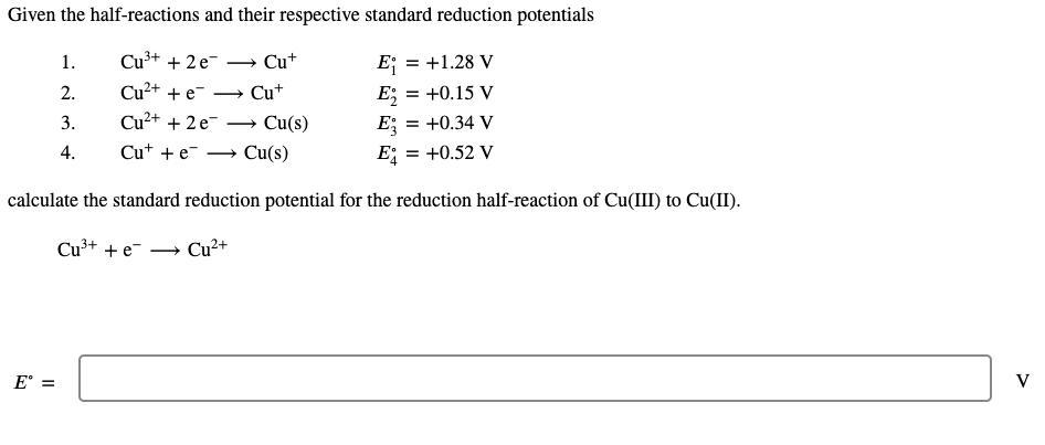 Given the half-reactions and their respective standard reduction potentials
1.
Cu³+ + 2 e-
+ Cu+
E; = +1.28 V
Cu²+ + e
E; = +0.15 V
E; =
= +0.52 V
2.
+ Cu+
3.
Cu²+ + 2 e-
→ Cu(s)
= +0.34 V
4.
Cu* + e-
Cu(s)
E
calculate the standard reduction potential for the reduction half-reaction of Cu(III) to Cu(II).
Cu³+ + e
Cu2+
E° =
V
