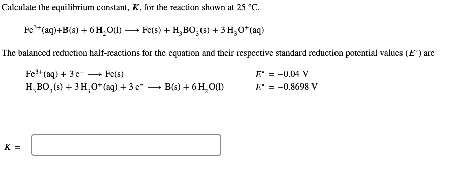 Calculate the equilibrium constant, K, for the reaction shown at 25 °C.
Fe+(aq)+B(s) + 6 H, O(1) → Fe(s) + H,BO,(s) + 3 H,O*(aq)
The balanced reduction half-reactions for the equation and their respective standard reduction potential values (E") are
Fe3+ (aq) + 3 e- → Fe(s)
H,BO, (s) + 3 H,0*(aq) + 3 e- – B(s) + 6 H, O(1)
E' = -0.04 V
E' = -0.8698 V
K =
