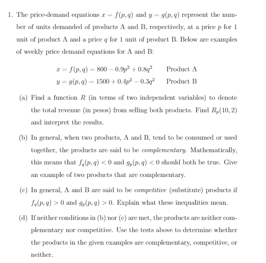 1. The price-demand equations r = f(p, q) and y = g(p, q) represent the num-
ber of units demanded of products A and B, respectively, at a price p for 1
unit of product A and a price q for 1 unit of product B. Below are examples
of weekly price demand equations for A and B:
I = f(p, q) = 800 – 0.9p² + 0.8q²
Product A
y = g(p, q) = 1500 + 0.4p² – 0.3q?
Product B
(a) Find a function R (in terms of two independent variables) to denote
the total revenue (in pesos) from selling both products. Find R„(10,2)
and interpret the results.
(b) In general, when two products, A and B, tend to be consumed or used
together, the products are said to be complementary. Mathematically,
this means that f,(p, q) < 0 and g,(p, q) < 0 should both be true. Give
an example of two products that are complementary.
(c) In general, A and B are said to be competitive (substitute) products if
fa(p, q) > 0 and g„(p, q) > 0. Explain what these inequalities mean.
(d) If neither conditions in (b) nor (c) are met, the products are neither com-
plementary nor competitive. Use the tests above to determine whether
the products in the given examples are complementary, competitive, or
neither.
