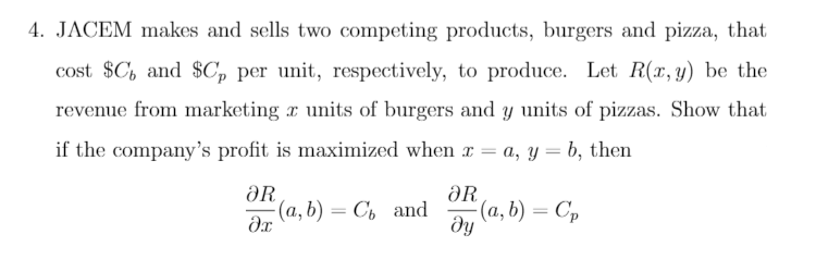 4. JACEM makes and sells two competing products, burgers and pizza, that
cost $C, and $C, per unit, respectively, to produce. Let R(x, y) be the
revenue from marketing r units of burgers and y units of pizzas. Show that
if the company's profit is maximized when r = a, y = b, then
ƏR
(a, b) = C, and
ƏR
(a, b) = C,
ду
