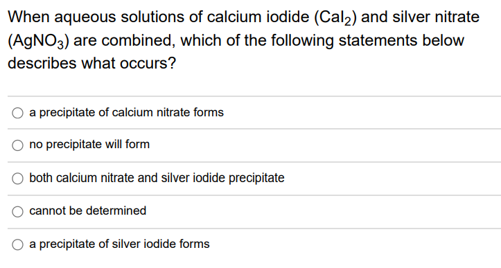 When aqueous solutions of calcium iodide (Cal2) and silver nitrate
(AGNO3) are combined, which of the following statements below
describes what occurs?
a precipitate of calcium nitrate forms
no precipitate will form
both calcium nitrate and silver iodide precipitate
cannot be determined
a precipitate of silver iodide forms

