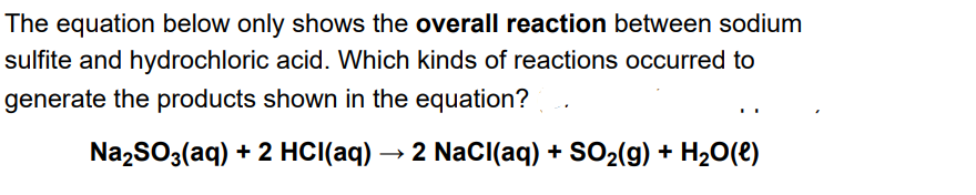 The equation below only shows the overall reaction between sodium
sulfite and hydrochloric acid. Which kinds of reactions occurred to
generate the products shown in the equation?
Na,SO3(aq) + 2 HCI(aq) → 2 NacI(aq) + SO2(9) + H20(e)
