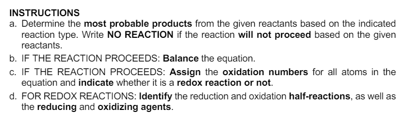 INSTRUCTIONS
a. Determine the most probable products from the given reactants based on the indicated
reaction type. Write NO REACTION if the reaction will not proceed based on the given
reactants.
b. IF THE REACTION PROCEEDS: Balance the equation.
c. IF THE REACTION PROCEEDS: Assign the oxidation numbers for all atoms in the
equation and indicate whether it is a redox reaction or not.
d. FOR REDOX REACTIONS: Identify the reduction and oxidation half-reactions, as well as
the reducing and oxidizing agents.
