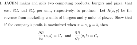 1. JACEM makes and sells two competing products, burgers and pizza, that
cost $C, and $C, per unit, respectively, to produce. Let R(r,y) be the
revenue from marketing a units of burgers and y units of pizzas. Show that
if the company's profit is maximized when r = a, y = b, then
ƏR
(a, b) = Ch and
ƏR
(a, b) = Cp
dy
