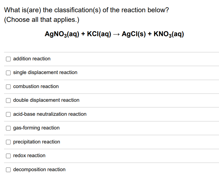 What is(are) the classification(s) of the reaction below?
(Choose all that applies.)
AGNO3(aq) + KCI(aq) → AgCI(s) + KNO3(aq)
addition reaction
single displacement reaction
combustion reaction
double displacement reaction
acid-base neutralization reaction
gas-forming reaction
O precipitation reaction
redox reaction
decomposition reaction
