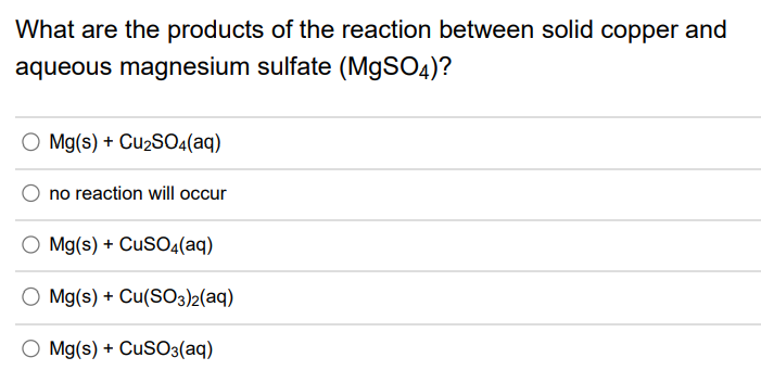 What are the products of the reaction between solid copper and
aqueous magnesium sulfate (MgSO4)?
O Mg(s) + Cu2S04(aq)
no reaction will occur
O Mg(s) + CusO4(aq)
O Mg(s) + Cu(SO3)2(aq)
O Mg(s) + CusO3(aq)
