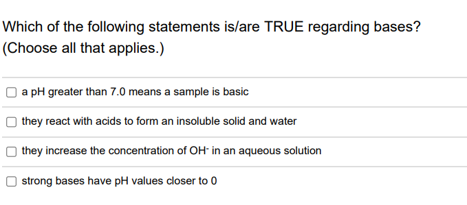 Which of the following statements is/are TRUE regarding bases?
(Choose all that applies.)
a pH greater than 7.0 means a sample is basic
they react with acids to form an insoluble solid and water
they increase the concentration of OH- in an aqueous solution
strong bases have pH values closer to 0
