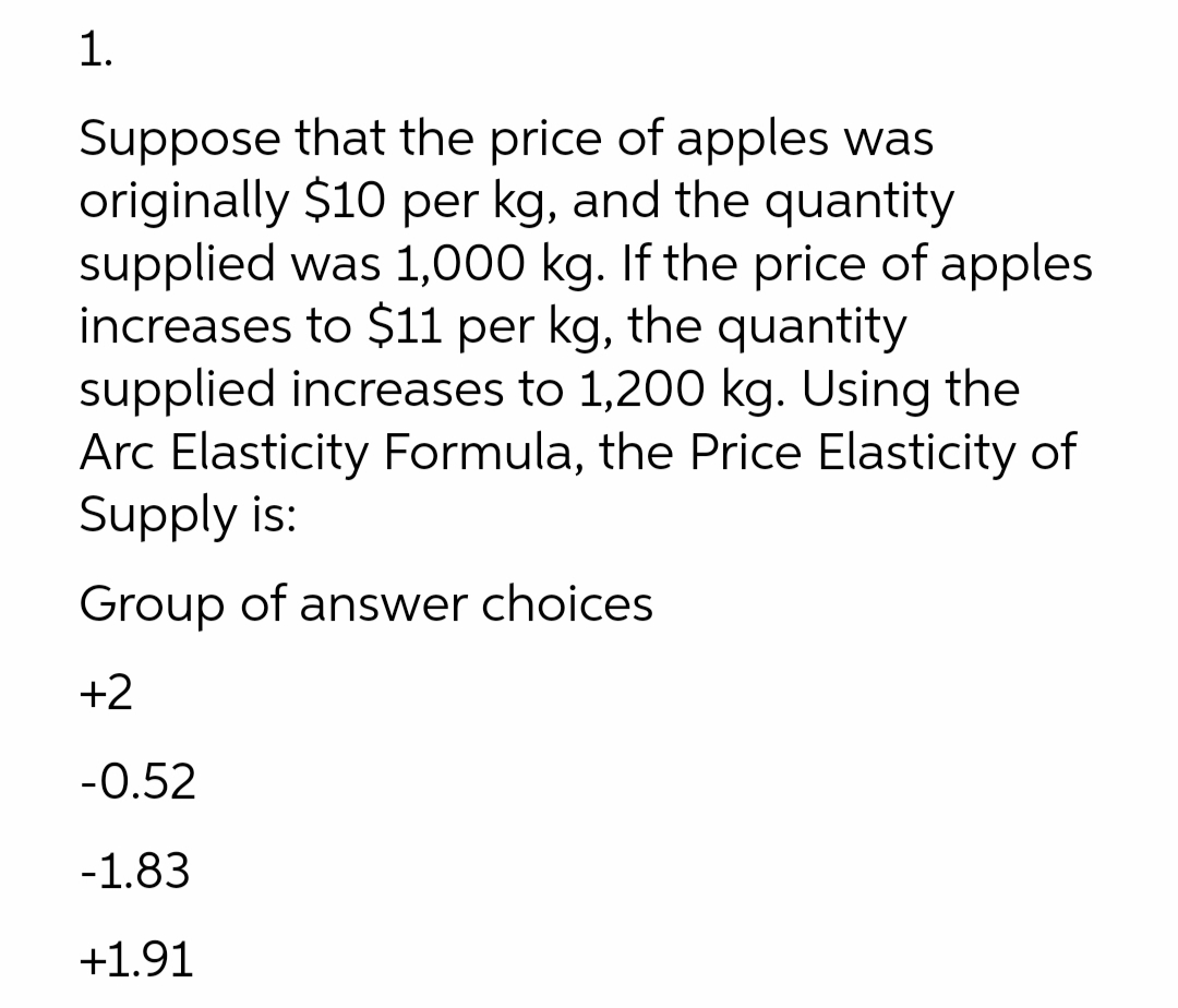 1.
Suppose that the price of apples was
originally $10 per kg, and the quantity
supplied was 1,000 kg. If the price of apples
increases to $11 per kg, the quantity
supplied increases to 1,200 kg. Using the
Arc Elasticity Formula, the Price Elasticity of
Supply is:
Group of answer choices
+2
-0.52
-1.83
+1.91
