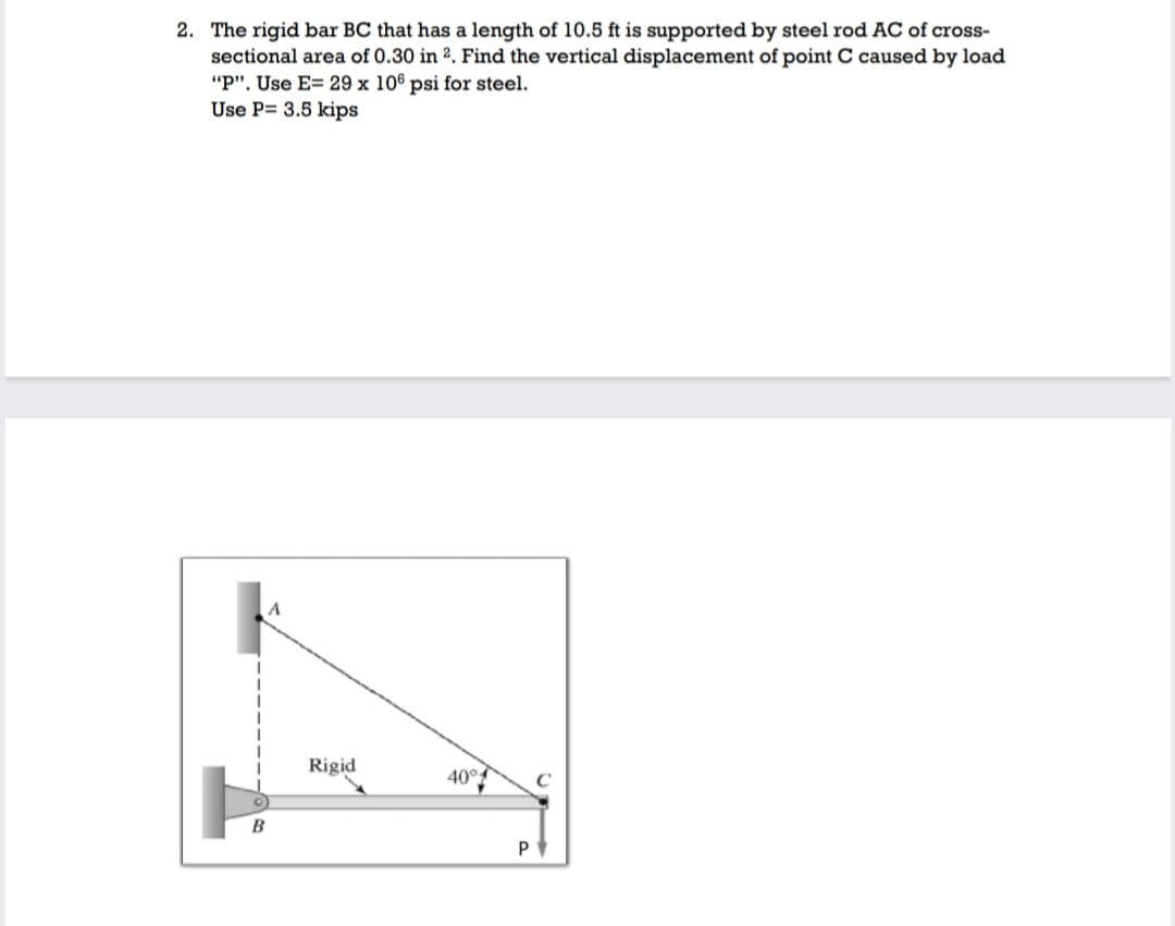 2. The rigid bar BC that has a length of 10.5 ft is supported by steel rod AC of cross-
sectional area of 0.30 in ². Find the vertical displacement of point C caused by load
"P". Use E= 29 x 10€ psi for steel.
Use P= 3.5 kips
Rigid
40°
B
