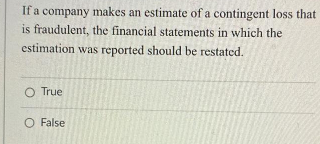 If a company makes an estimate of a contingent loss that
is fraudulent, the financial statements in which the
estimation was reported should be restated.
O True
O False
