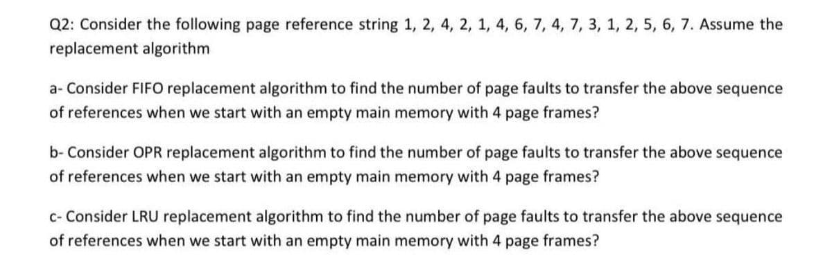 Q2: Consider the following page reference string 1, 2, 4, 2, 1, 4, 6, 7, 4, 7, 3, 1, 2, 5, 6, 7. Assume the
replacement algorithm
a- Consider FIFO replacement algorithm to find the number of page faults to transfer the above sequence
of references when we start with an empty main memory with 4 page frames?
b- Consider OPR replacement algorithm to find the number of page faults to transfer the above sequence
of references when we start with an empty main memory with 4 page frames?
c- Consider LRU replacement algorithm to find the number of page faults to transfer the above sequence
of references when we start with an empty main memory with 4 page frames?
