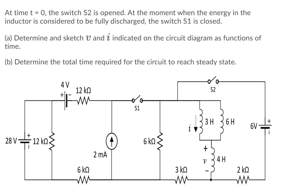 At time t = 0, the switch S2 is opened. At the moment when the energy in the
inductor is considered to be fully discharged, the switch S1 is closed.
(a) Determine and sketch V and 2 indicated on the circuit diagram as functions of
time.
(b) Determine the total time required for the circuit to reach steady state.
4 V
12 k.
+|
S2
S1
ЗН
6 H
6V
28 V
12 kQ.
6 ko
2 mA
4 H
V
6 kn
3 k.
2 kQ
+
