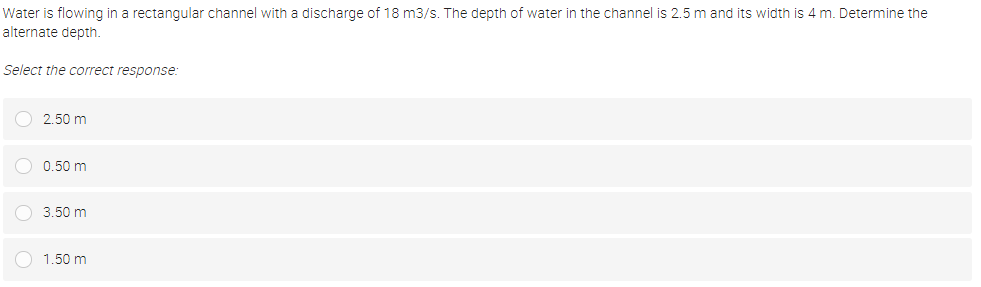 Water is flowing in a rectangular channel with a discharge of 18 m3/s. The depth of water in the channel is 2.5 m and its width is 4 m. Determine the
alternate depth.
Select the correct response:
2.50 m
0.50 m
O 3.50 m
1.50 m