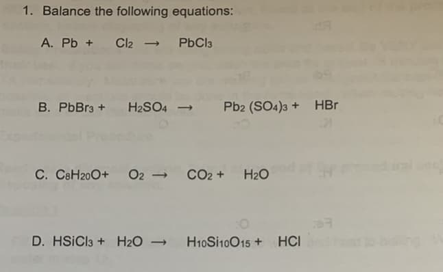 1. Balance the following equations:
A. Pb + Cl2 - PbCl3
B. PbBr3 + H2SO4 →
Pb2 (SO4)3 + HBr
C. C8H200+
O2 -
CO2 +
H2O
D. HSICI3 + H2O →
H10SI10015 + HCI
