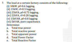 7. The load at a certain factory consists of the following:
(i) 10kW, pf=0.6 lagging,
(ii) 15kW, rf=0.5 lagging,
(iii) 25kVA, pf=0.75 lagging,
(iv) 22kVA, rf=0.28 lagging,
(v) 15kVAR, pf=0.8 lagging
(vi) 5kVAR, pure capacitance.
Determine:
a. Total true power
b. Total reactive power
c. Total apparent power
Total Power Factor
Total Reactive Factor
d.