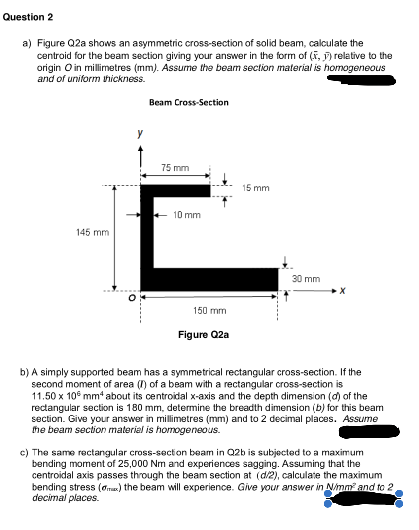 Question 2
a) Figure Q2a shows an asymmetric cross-section of solid beam, calculate the
centroid for the beam section giving your answer in the form of (x, ỹ) relative to the
origin O in millimetres (mm). Assume the beam section material is homogeneous
and of uniform thickness.
Beam Cross-Section
y
75 mm
15 mm
10 mm
145 mm
30 mm
150 mm
Figure Q2a
b) A simply supported beam has a symmetrical rectangular cross-section. If the
second moment of area (I) of a beam with a rectangular cross-section is
11.50 x 106 mm“ about its centroidal x-axis and the depth dimension (d) of the
rectangular section is 180 mm, determine the breadth dimension (b) for this beam
section. Give your answer in millimetres (mm) and to 2 decimal places. Assume
the beam section material is homogeneous.
c) The same rectangular cross-section beam in Q2b is subjected to a maximum
bending moment of 25,000 Nm and experiences sagging. Assuming that the
centroidal axis passes through the beam section at (d/2), calculate the maximum
bending stress (ơmax) the beam will experience. Give your answer in N/mm? and to 2
decimal places.
