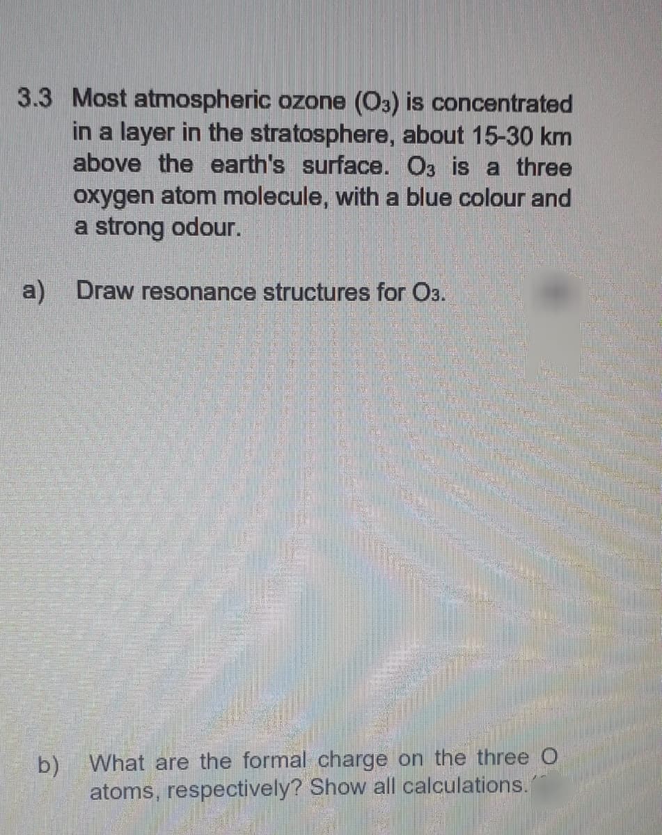 3.3 Most atmospheric ozone (O3) is concentrated
in a layer in the stratosphere, about 15-30 km
above the earth's surface. O3 is a three
oxygen atom molecule, with a blue colour and
a strong odour.
a) Draw resonance structures for O3.
b) What are the formal charge on the three O
atoms, respectively? Show all calculations.
