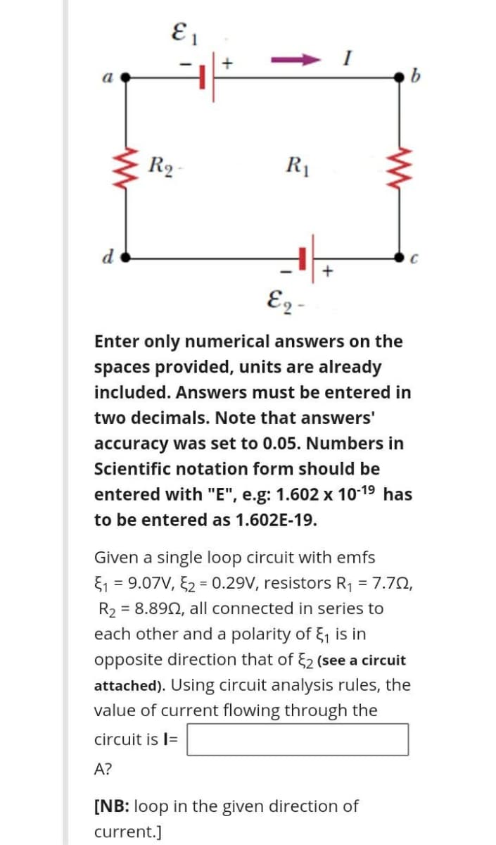 R2
R1
d
E2 -
Enter only numerical answers on the
spaces provided, units are already
included. Answers must be entered in
two decimals. Note that answers'
accuracy was set to 0.05. Numbers in
Scientific notation form should be
entered with "E", e.g: 1.602 x 10-19 has
to be entered as 1.602E-19.
Given a single loop circuit with emfs
E1 = 9.07V, E2 = 0.29V, resistors R1 = 7.70,
R2 = 8.892, all connected in series to
each other and a polarity of 51 is in
opposite direction that of 2 (see a circuit
attached). Using circuit analysis rules, the
value of current flowing through the
circuit is l=
A?
[NB: loop in the given direction of
current.]
