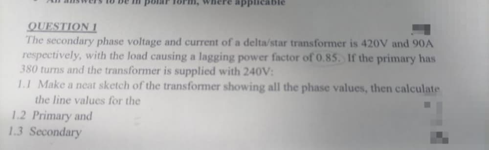 QUESTION 1
The secondary phase voltage and current of a delta/star transformer is 420V and 90A
respectively, with the load causing a lagging power factor of 0.85. If the primary has
380 turns and the transformer is supplied with 240V:
1.1 Make a neat sketch of the transformer showing all the phase values, then calculate
the line values for the
1.2 Primary and
1.3 Secondary