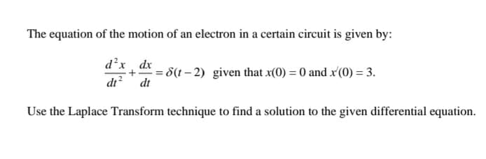 The equation of the motion of an electron in a certain circuit is given by:
d´x , dx - 8(1– 2) given that x(0) = 0 and x'(0) = 3.
dt? dt
Use the Laplace Transform technique to find a solution to the given differential equation.
