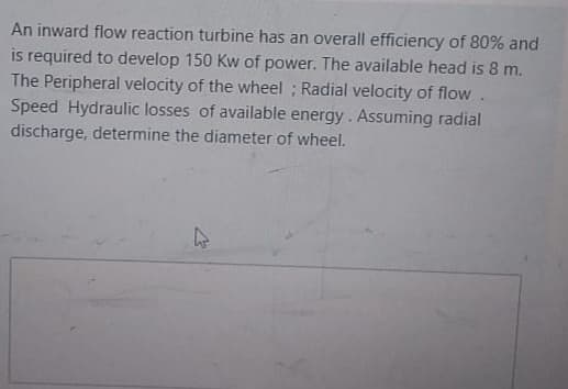 An inward flow reaction turbine has an overall efficiency of 80% and
is required to develop 150 Kw of power. The available head is 8 m.
The Peripheral velocity of the wheel ; Radial velocity of flow.
Speed Hydraulic losses of available energy. Assuming radial
discharge, determine the diameter of wheel.
