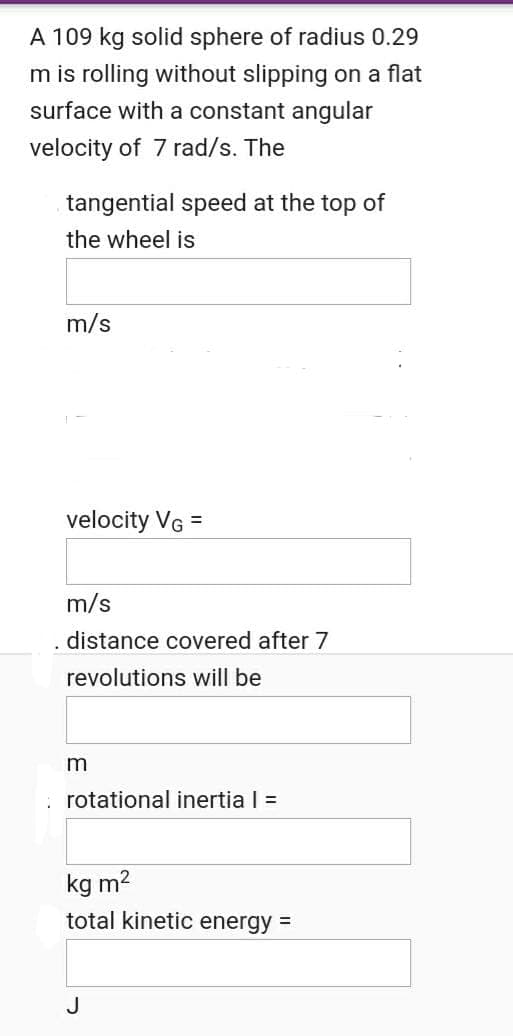 A 109 kg solid sphere of radius 0.29
m is rolling without slipping on a flat
surface with a constant angular
velocity of 7 rad/s. The
tangential speed at the top of
the wheel is
m/s
velocity VG =
m/s
.distance covered after 7
revolutions will be
rotational inertia I =
kg m2
total kinetic energy =
J
