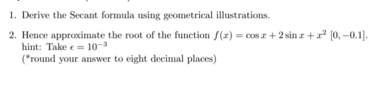 1. Derive the Secant formula using geometrical illustrations.
2. Hence approximate the root of the function f(x) = cos x + 2 sin x + x² [0,-0.1].
hint: Take €
10-³
(*round your answer to eight decimal places)