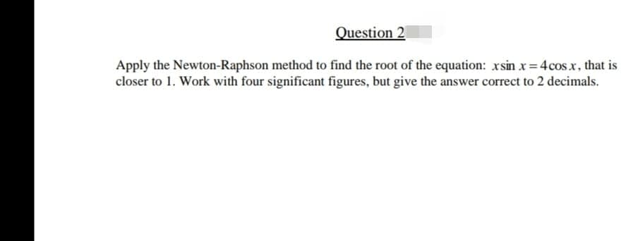 Question 2
Apply the Newton-Raphson method to find the root of the equation: xsin x= 4cosx, that is
closer to 1. Work with four significant figures, but give the answer correct to 2 decimals.
