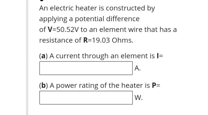 An electric heater is constructed by
applying a potential difference
of V=50.52V to an element wire that has a
resistance of R=19.03 Ohms.
(a) A current through an element is l=
A.
(b) A power rating of the heater is P=
W.
