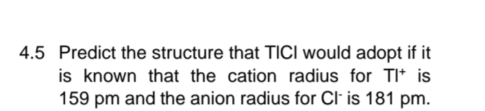 4.5 Predict the structure that TICI would adopt if it
is known that the cation radius for Tl+ is
159 pm and the anion radius for Cl- is 181 pm.