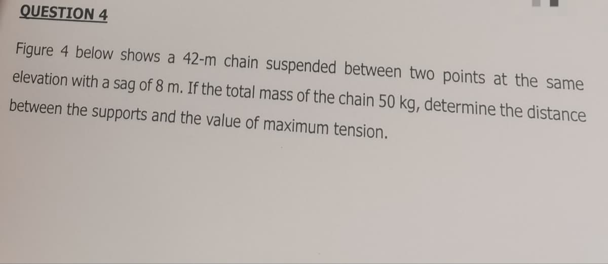 QUESTION 4
Figure 4 below shows a 42-m chain suspended between two points at the same
elevation with a sag of 8 m. If the total mass of the chain 50 kg, determine the distance
between the supports and the value of maximum tension.